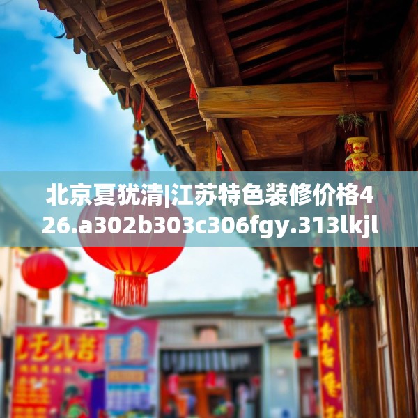 北京夏犹清|江苏特色装修价格426.a302b303c306fgy.313lkjl