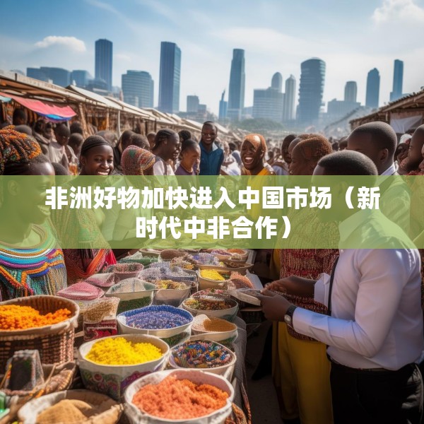 非洲好物加快进入中国市场（新时代中非合作）