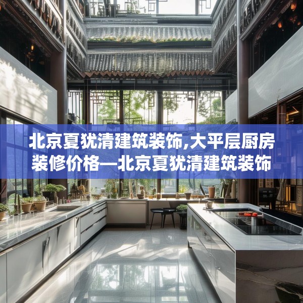 北京夏犹清建筑装饰,大平层厨房装修价格—北京夏犹清建筑装饰392.a268b269c272fgy.279xczxv