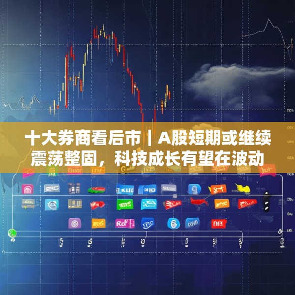 十大券商看后市｜A股短期或继续震荡整固，科技成长有望在波动后上行
