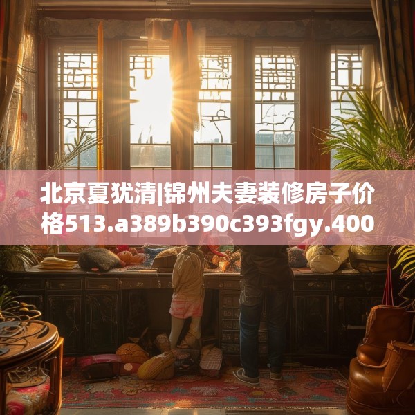 北京夏犹清|锦州夫妻装修房子价格513.a389b390c393fgy.400fghfd