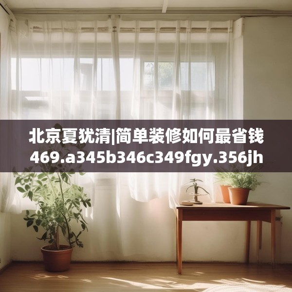 北京夏犹清|简单装修如何最省钱469.a345b346c349fgy.356jhhj
