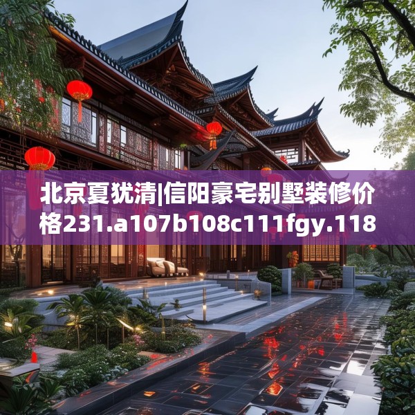 北京夏犹清|信阳豪宅别墅装修价格231.a107b108c111fgy.118fhsg