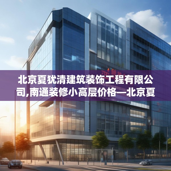 北京夏犹清建筑装饰工程有限公司,南通装修小高层价格—北京夏犹清建筑装饰工程有限公司470.a346b347c350fgy.35776665