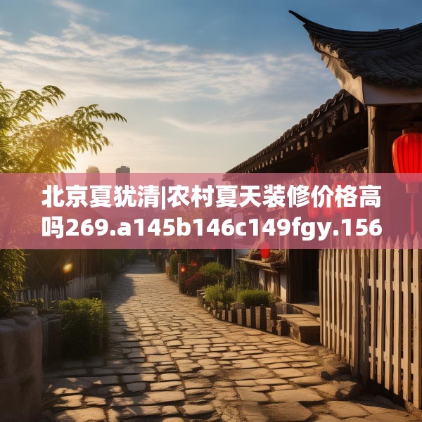 北京夏犹清|农村夏天装修价格高吗269.a145b146c149fgy.156bnbn