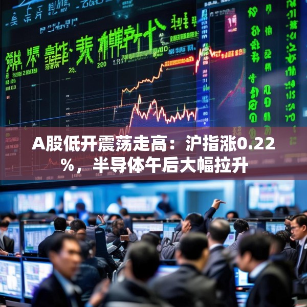 A股低开震荡走高：沪指涨0.22%，半导体午后大幅拉升