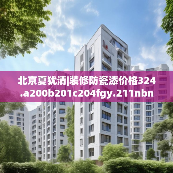 北京夏犹清|装修防瓷漆价格324.a200b201c204fgy.211nbn