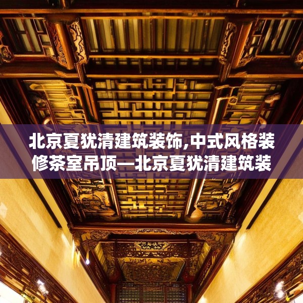 北京夏犹清建筑装饰,中式风格装修茶室吊顶—北京夏犹清建筑装饰331.a207b208c211fgy.218fdsfds