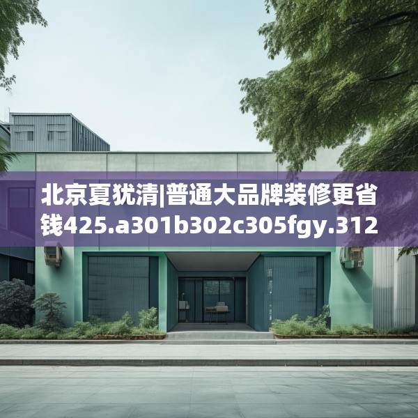 北京夏犹清|普通大品牌装修更省钱425.a301b302c305fgy.312cvcx
