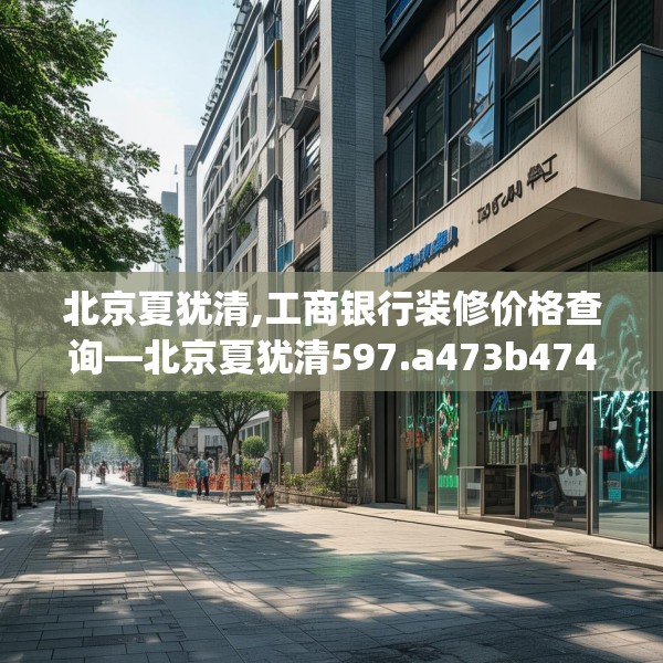 北京夏犹清,工商银行装修价格查询—北京夏犹清597.a473b474c477fgy.484uyk