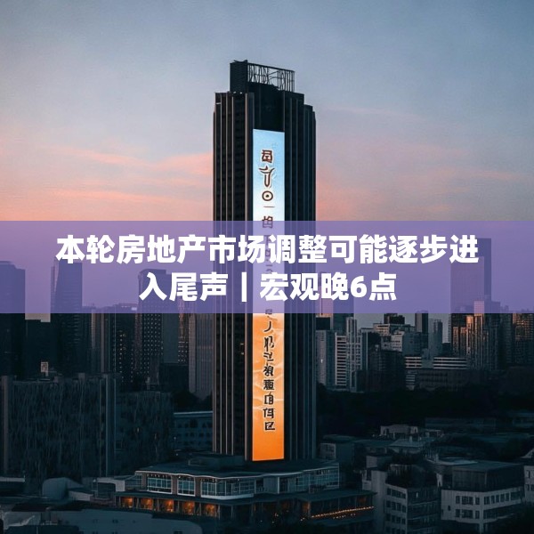 本轮房地产市场调整可能逐步进入尾声｜宏观晚6点