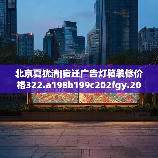 北京夏犹清|宿迁广告灯箱装修价格322.a198b199c202fgy.209dewqe