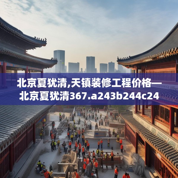 北京夏犹清,天镇装修工程价格—北京夏犹清367.a243b244c247fgy.254fdsfds