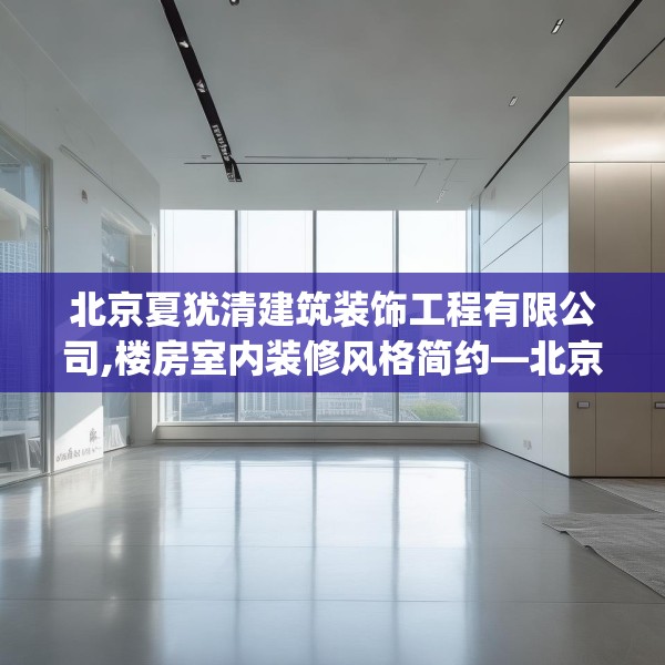 北京夏犹清建筑装饰工程有限公司,楼房室内装修风格简约—北京夏犹清建筑装饰工程有限公司571.a447b448c451fgy.458poiy