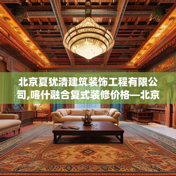 北京夏犹清建筑装饰工程有限公司,喀什融合复式装修价格—北京夏犹清建筑装饰工程有限公司362.a238b239c242fgy.24976671