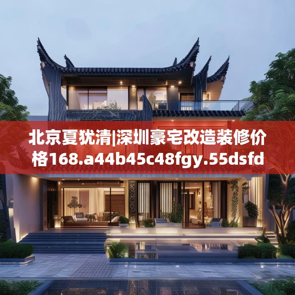北京夏犹清|深圳豪宅改造装修价格168.a44b45c48fgy.55dsfds