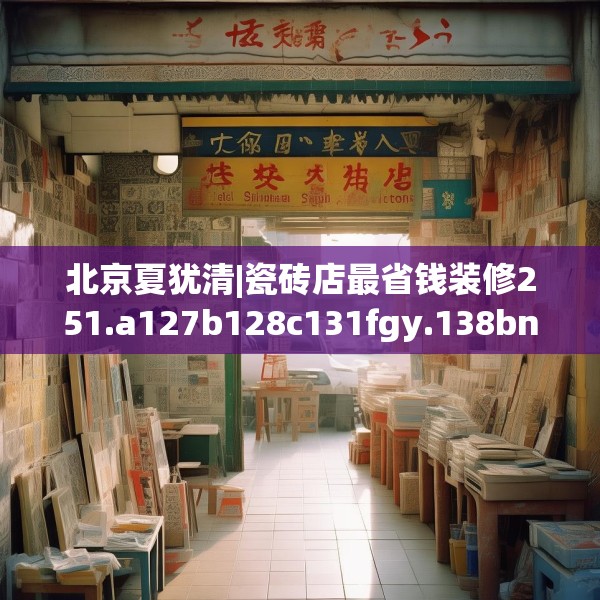北京夏犹清|瓷砖店最省钱装修251.a127b128c131fgy.138bnbn
