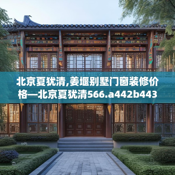 北京夏犹清,姜堰别墅门窗装修价格—北京夏犹清566.a442b443c446fgy.453wew