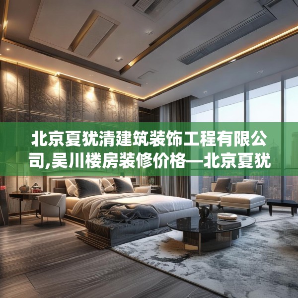 北京夏犹清建筑装饰工程有限公司,吴川楼房装修价格—北京夏犹清建筑装饰工程有限公司573.a449b450c453fgy.460fhsg