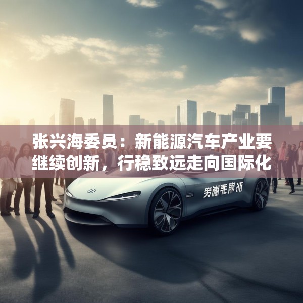 张兴海委员：新能源汽车产业要继续创新，行稳致远走向国际化