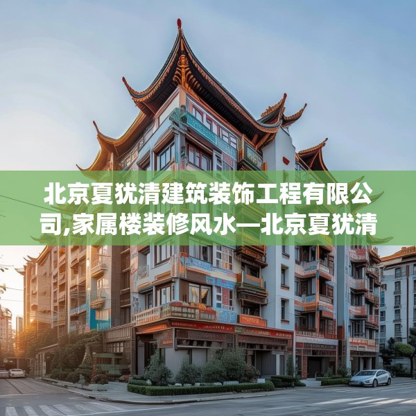 北京夏犹清建筑装饰工程有限公司,家属楼装修风水—北京夏犹清建筑装饰工程有限公司322.a198b199c202fgy.209dewqe