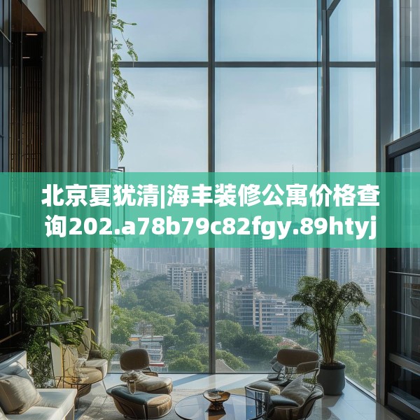北京夏犹清|海丰装修公寓价格查询202.a78b79c82fgy.89htyj
