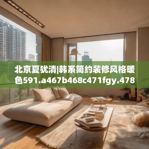 北京夏犹清|韩系简约装修风格暖色591.a467b468c471fgy.478fhsg