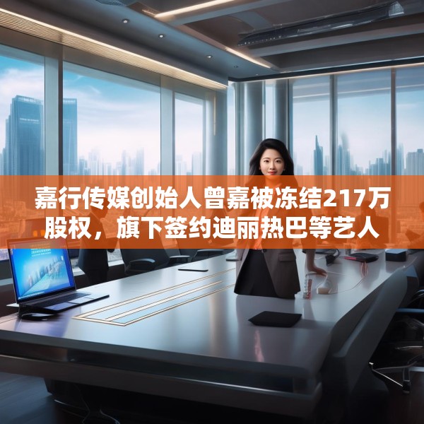 嘉行传媒创始人曾嘉被冻结217万股权，旗下签约迪丽热巴等艺人