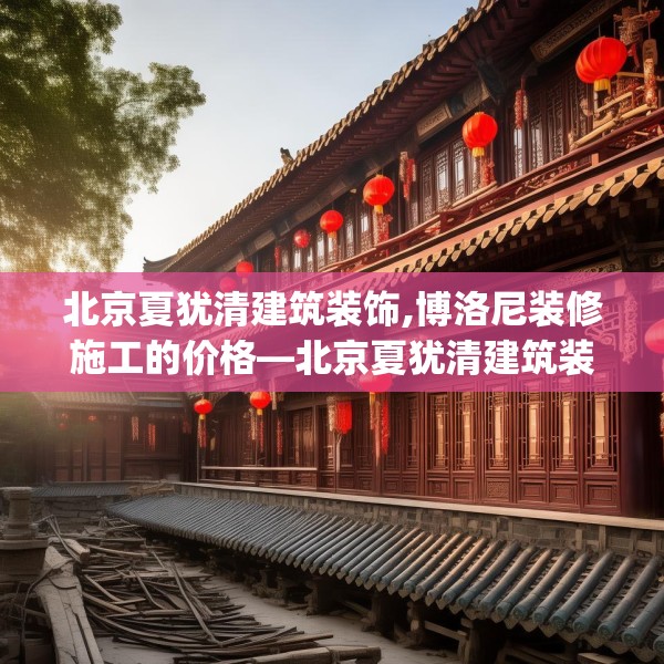 北京夏犹清建筑装饰,博洛尼装修施工的价格—北京夏犹清建筑装饰525.a401b402c405fgy.412uyk