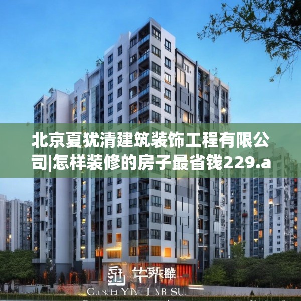 北京夏犹清建筑装饰工程有限公司|怎样装修的房子最省钱229.a105b106c109fgy.116poiy