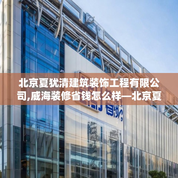 北京夏犹清建筑装饰工程有限公司,威海装修省钱怎么样—北京夏犹清建筑装饰工程有限公司381.a257b258c261fgy.268uyk