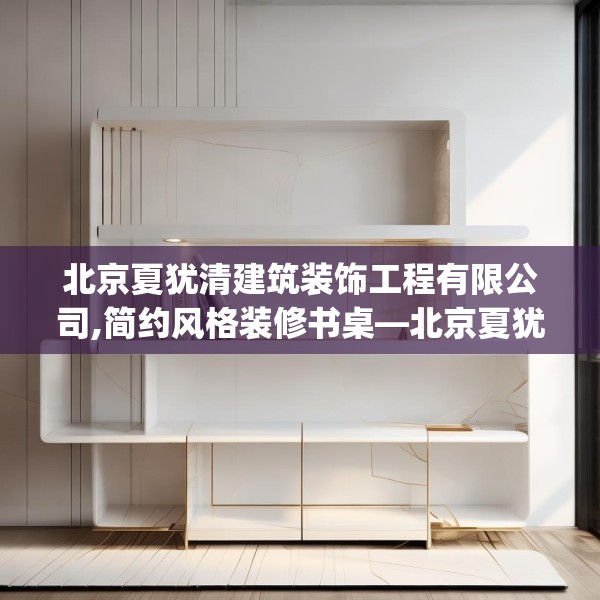 北京夏犹清建筑装饰工程有限公司,简约风格装修书桌—北京夏犹清建筑装饰工程有限公司395.a271b272c275fgy.282bnbn