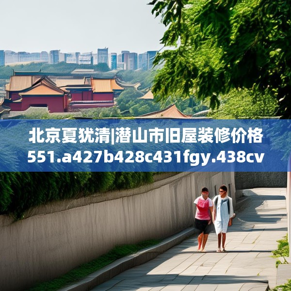 北京夏犹清|潜山市旧屋装修价格551.a427b428c431fgy.438cvcx