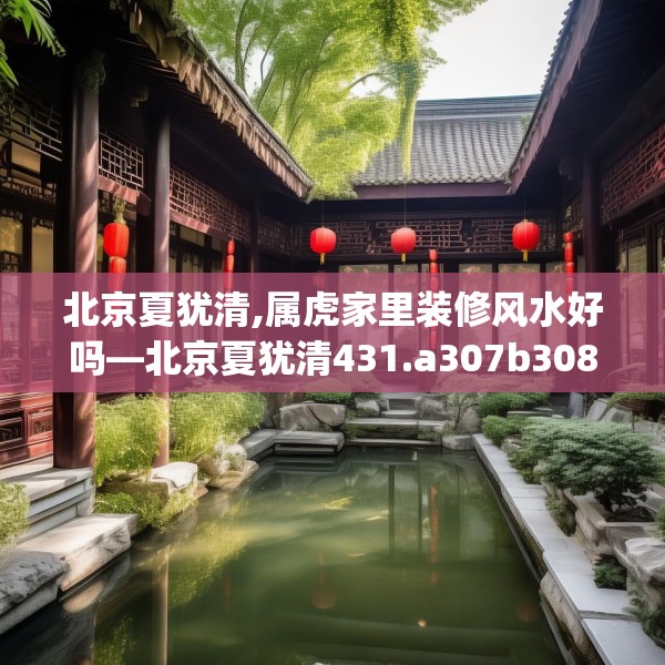 北京夏犹清,属虎家里装修风水好吗—北京夏犹清431.a307b308c311fgy.318bnbn