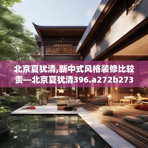 北京夏犹清,新中式风格装修比较贵—北京夏犹清396.a272b273c276fgy.283nbn