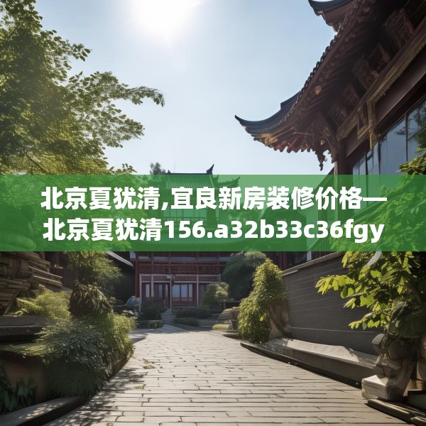 北京夏犹清,宜良新房装修价格—北京夏犹清156.a32b33c36fgy.43lkjl