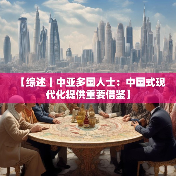【综述丨中亚多国人士：中国式现代化提供重要借鉴】