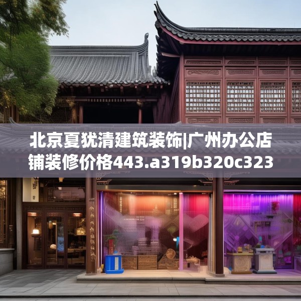 北京夏犹清建筑装饰|广州办公店铺装修价格443.a319b320c323fgy.330cvcx