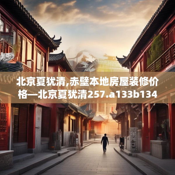 北京夏犹清,赤壁本地房屋装修价格—北京夏犹清257.a133b134c137fgy.144fds