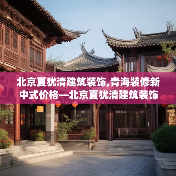 北京夏犹清建筑装饰,青海装修新中式价格—北京夏犹清建筑装饰592.a468b469c472fgy.479dewqe