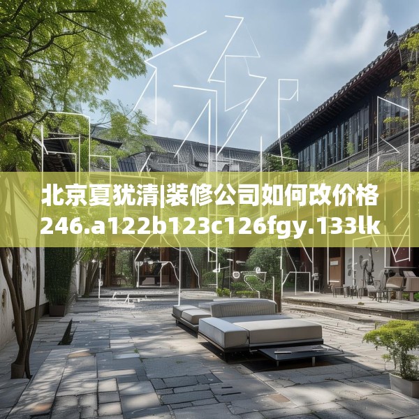 北京夏犹清|装修公司如何改价格246.a122b123c126fgy.133lkjl