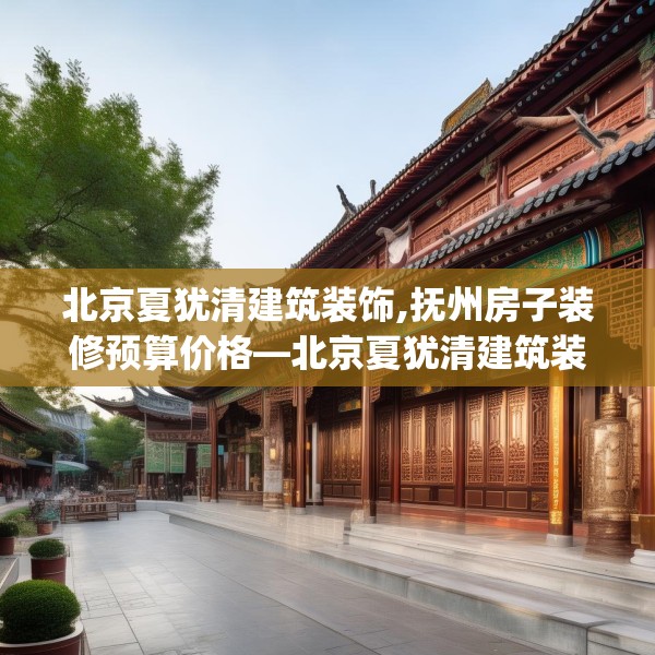 北京夏犹清建筑装饰,抚州房子装修预算价格—北京夏犹清建筑装饰526.a402b403c406fgy.413htyj