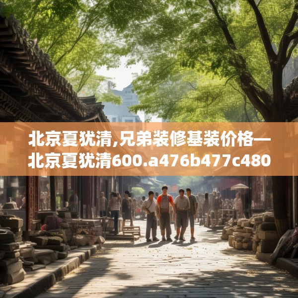 北京夏犹清,兄弟装修基装价格—北京夏犹清600.a476b477c480fgy.487dsfds
