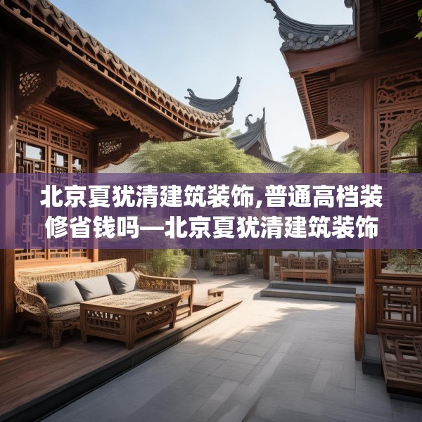 北京夏犹清建筑装饰,普通高档装修省钱吗—北京夏犹清建筑装饰608.a484b485c488fgy.495xczxv