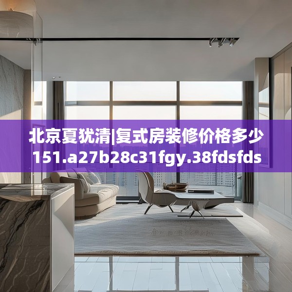 北京夏犹清|复式房装修价格多少151.a27b28c31fgy.38fdsfds
