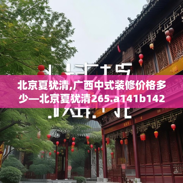 北京夏犹清,广西中式装修价格多少—北京夏犹清265.a141b142c145fgy.152poiy