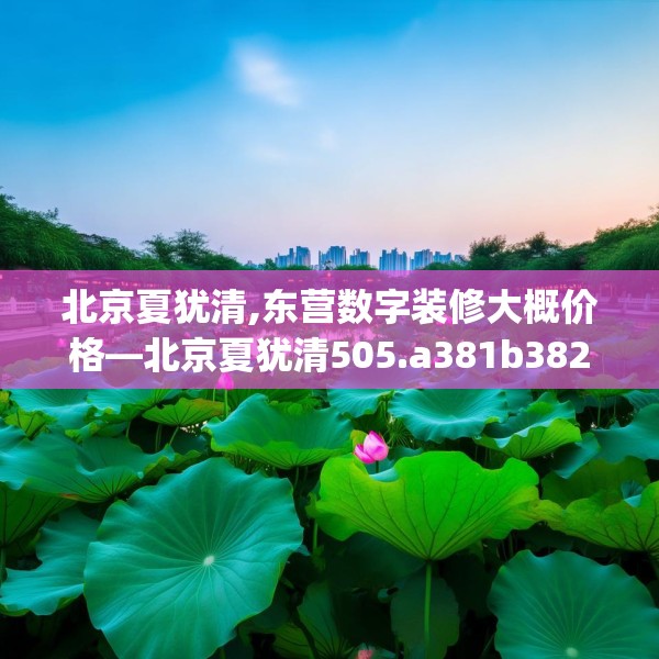 北京夏犹清,东营数字装修大概价格—北京夏犹清505.a381b382c385fgy.392jhhj