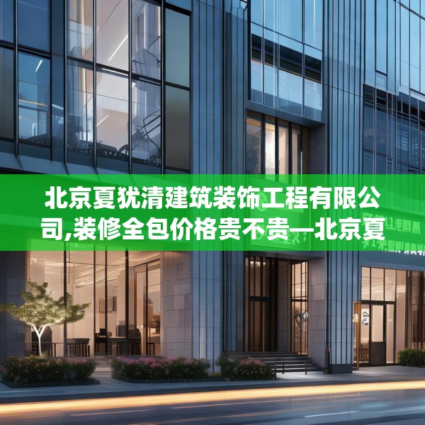 北京夏犹清建筑装饰工程有限公司,装修全包价格贵不贵—北京夏犹清建筑装饰工程有限公司393.a269b270c273fgy.280fhsg