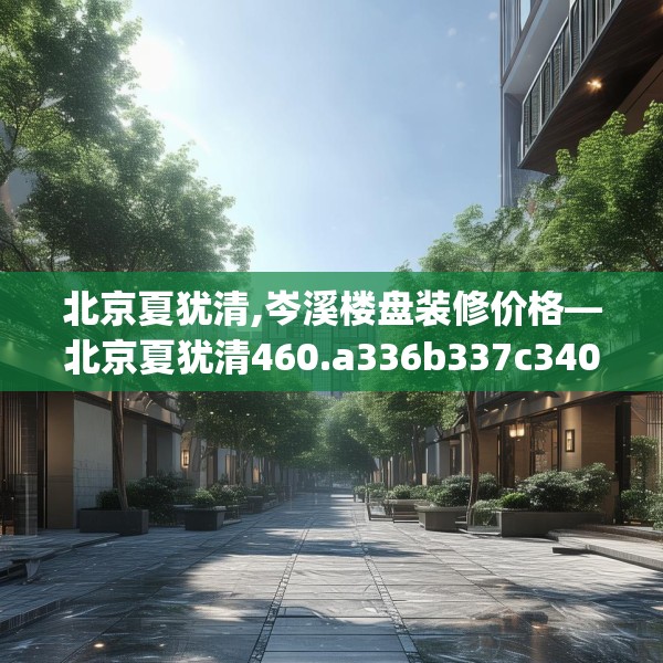 北京夏犹清,岑溪楼盘装修价格—北京夏犹清460.a336b337c340fgy.347sdA