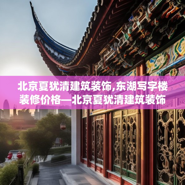 北京夏犹清建筑装饰,东湖写字楼装修价格—北京夏犹清建筑装饰456.a332b333c336fgy.343dsfds